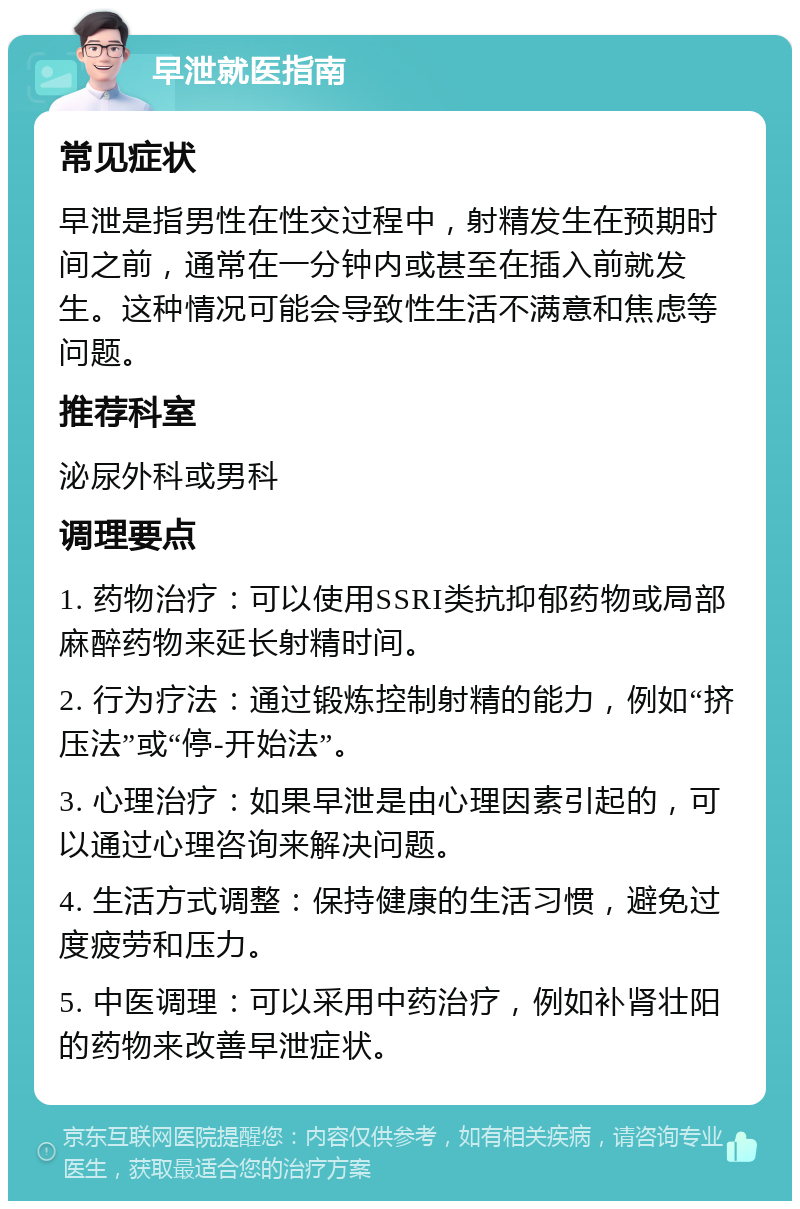 早泄就医指南 常见症状 早泄是指男性在性交过程中，射精发生在预期时间之前，通常在一分钟内或甚至在插入前就发生。这种情况可能会导致性生活不满意和焦虑等问题。 推荐科室 泌尿外科或男科 调理要点 1. 药物治疗：可以使用SSRI类抗抑郁药物或局部麻醉药物来延长射精时间。 2. 行为疗法：通过锻炼控制射精的能力，例如“挤压法”或“停-开始法”。 3. 心理治疗：如果早泄是由心理因素引起的，可以通过心理咨询来解决问题。 4. 生活方式调整：保持健康的生活习惯，避免过度疲劳和压力。 5. 中医调理：可以采用中药治疗，例如补肾壮阳的药物来改善早泄症状。