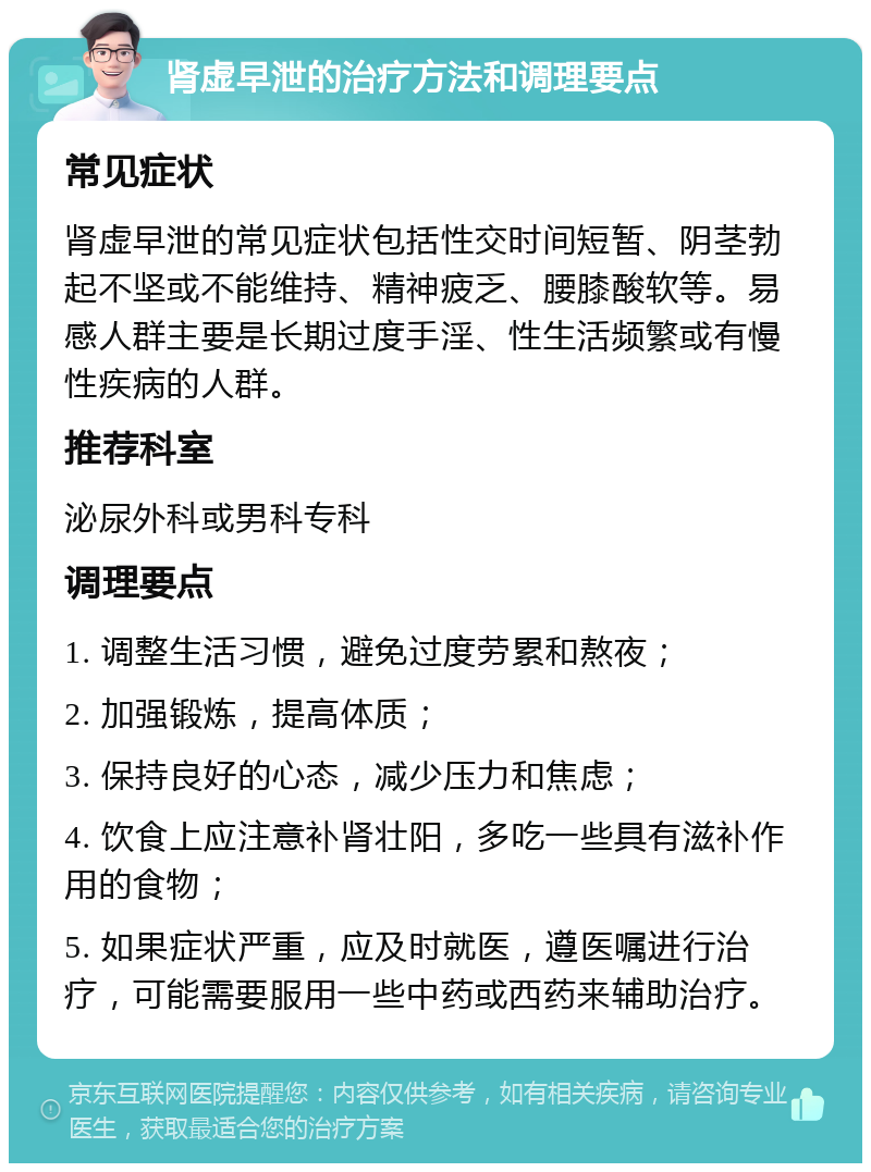 肾虚早泄的治疗方法和调理要点 常见症状 肾虚早泄的常见症状包括性交时间短暂、阴茎勃起不坚或不能维持、精神疲乏、腰膝酸软等。易感人群主要是长期过度手淫、性生活频繁或有慢性疾病的人群。 推荐科室 泌尿外科或男科专科 调理要点 1. 调整生活习惯，避免过度劳累和熬夜； 2. 加强锻炼，提高体质； 3. 保持良好的心态，减少压力和焦虑； 4. 饮食上应注意补肾壮阳，多吃一些具有滋补作用的食物； 5. 如果症状严重，应及时就医，遵医嘱进行治疗，可能需要服用一些中药或西药来辅助治疗。