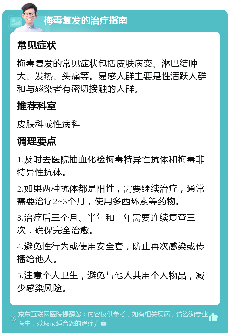 梅毒复发的治疗指南 常见症状 梅毒复发的常见症状包括皮肤病变、淋巴结肿大、发热、头痛等。易感人群主要是性活跃人群和与感染者有密切接触的人群。 推荐科室 皮肤科或性病科 调理要点 1.及时去医院抽血化验梅毒特异性抗体和梅毒非特异性抗体。 2.如果两种抗体都是阳性，需要继续治疗，通常需要治疗2~3个月，使用多西环素等药物。 3.治疗后三个月、半年和一年需要连续复查三次，确保完全治愈。 4.避免性行为或使用安全套，防止再次感染或传播给他人。 5.注意个人卫生，避免与他人共用个人物品，减少感染风险。