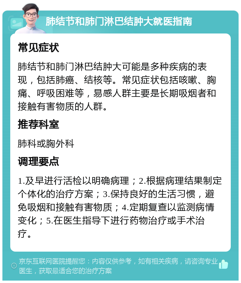 肺结节和肺门淋巴结肿大就医指南 常见症状 肺结节和肺门淋巴结肿大可能是多种疾病的表现，包括肺癌、结核等。常见症状包括咳嗽、胸痛、呼吸困难等，易感人群主要是长期吸烟者和接触有害物质的人群。 推荐科室 肺科或胸外科 调理要点 1.及早进行活检以明确病理；2.根据病理结果制定个体化的治疗方案；3.保持良好的生活习惯，避免吸烟和接触有害物质；4.定期复查以监测病情变化；5.在医生指导下进行药物治疗或手术治疗。