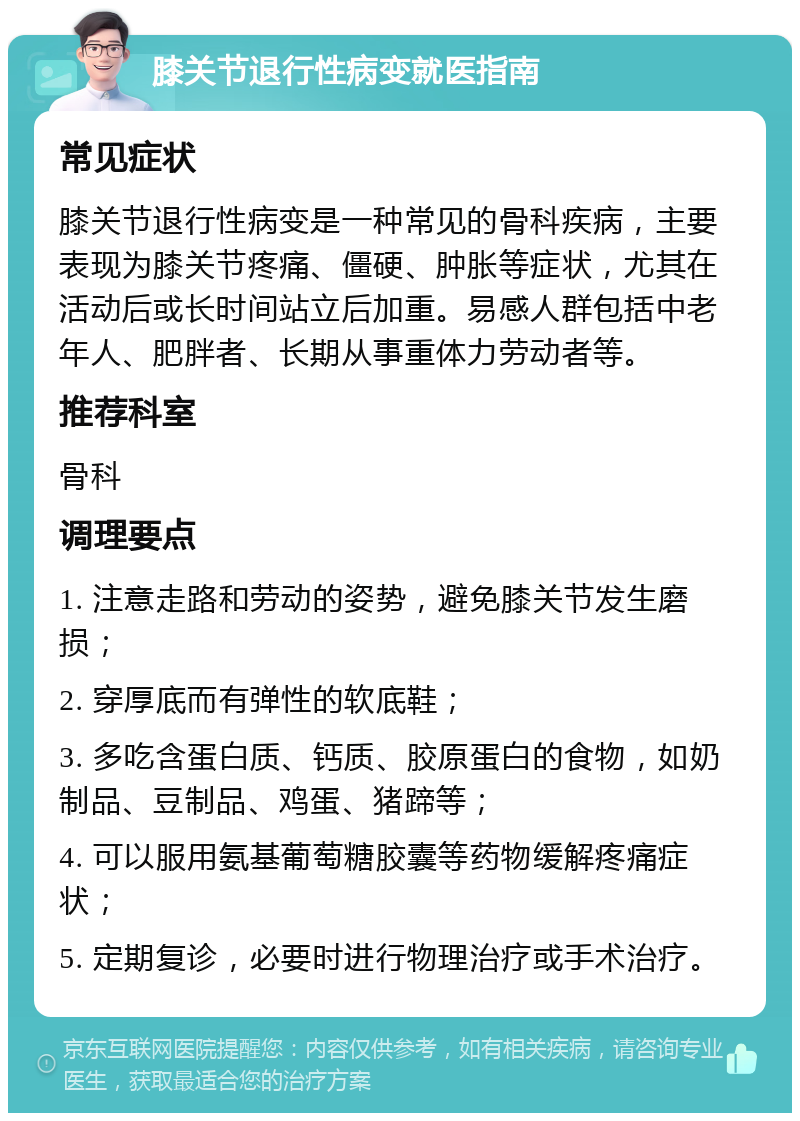 膝关节退行性病变就医指南 常见症状 膝关节退行性病变是一种常见的骨科疾病，主要表现为膝关节疼痛、僵硬、肿胀等症状，尤其在活动后或长时间站立后加重。易感人群包括中老年人、肥胖者、长期从事重体力劳动者等。 推荐科室 骨科 调理要点 1. 注意走路和劳动的姿势，避免膝关节发生磨损； 2. 穿厚底而有弹性的软底鞋； 3. 多吃含蛋白质、钙质、胶原蛋白的食物，如奶制品、豆制品、鸡蛋、猪蹄等； 4. 可以服用氨基葡萄糖胶囊等药物缓解疼痛症状； 5. 定期复诊，必要时进行物理治疗或手术治疗。