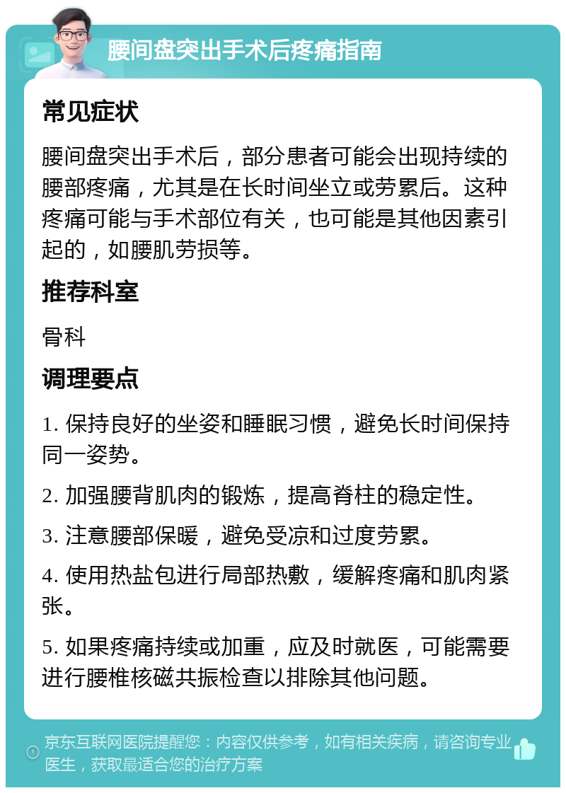 腰间盘突出手术后疼痛指南 常见症状 腰间盘突出手术后，部分患者可能会出现持续的腰部疼痛，尤其是在长时间坐立或劳累后。这种疼痛可能与手术部位有关，也可能是其他因素引起的，如腰肌劳损等。 推荐科室 骨科 调理要点 1. 保持良好的坐姿和睡眠习惯，避免长时间保持同一姿势。 2. 加强腰背肌肉的锻炼，提高脊柱的稳定性。 3. 注意腰部保暖，避免受凉和过度劳累。 4. 使用热盐包进行局部热敷，缓解疼痛和肌肉紧张。 5. 如果疼痛持续或加重，应及时就医，可能需要进行腰椎核磁共振检查以排除其他问题。