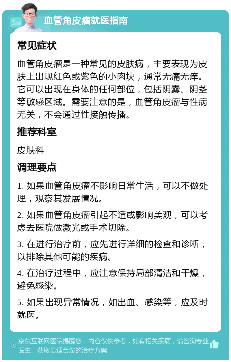 血管角皮瘤就医指南 常见症状 血管角皮瘤是一种常见的皮肤病，主要表现为皮肤上出现红色或紫色的小肉块，通常无痛无痒。它可以出现在身体的任何部位，包括阴囊、阴茎等敏感区域。需要注意的是，血管角皮瘤与性病无关，不会通过性接触传播。 推荐科室 皮肤科 调理要点 1. 如果血管角皮瘤不影响日常生活，可以不做处理，观察其发展情况。 2. 如果血管角皮瘤引起不适或影响美观，可以考虑去医院做激光或手术切除。 3. 在进行治疗前，应先进行详细的检查和诊断，以排除其他可能的疾病。 4. 在治疗过程中，应注意保持局部清洁和干燥，避免感染。 5. 如果出现异常情况，如出血、感染等，应及时就医。