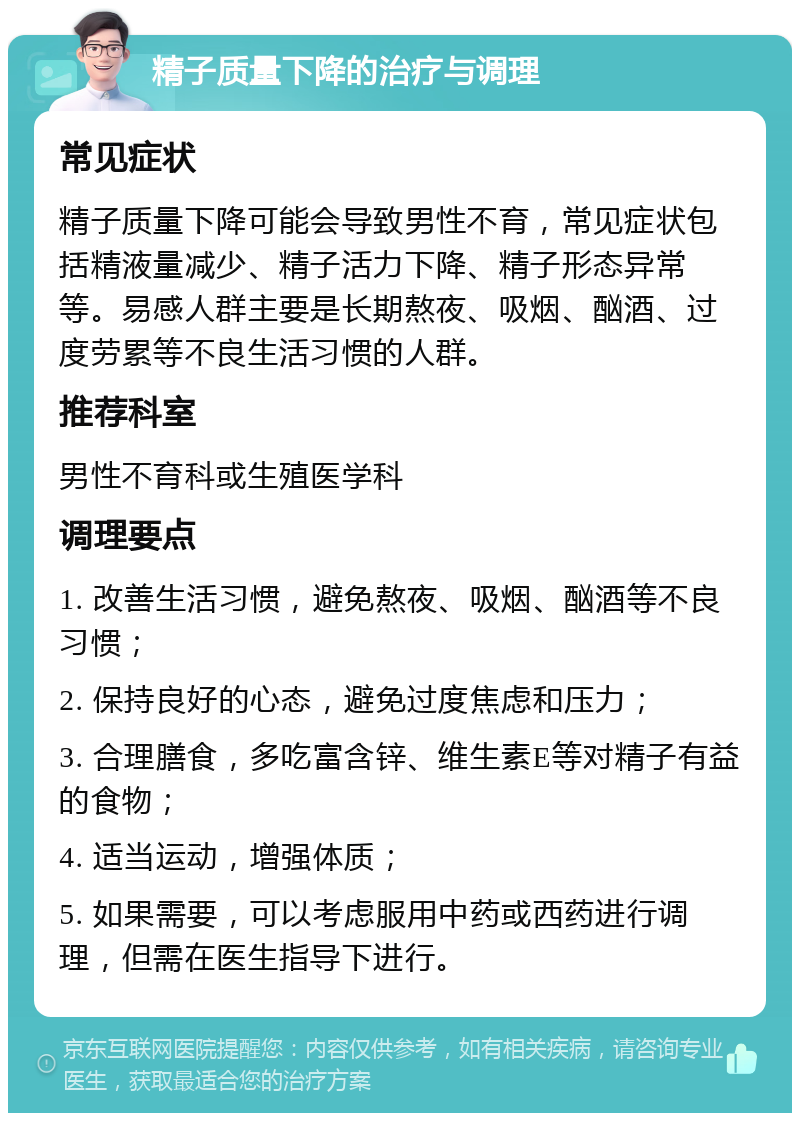 精子质量下降的治疗与调理 常见症状 精子质量下降可能会导致男性不育，常见症状包括精液量减少、精子活力下降、精子形态异常等。易感人群主要是长期熬夜、吸烟、酗酒、过度劳累等不良生活习惯的人群。 推荐科室 男性不育科或生殖医学科 调理要点 1. 改善生活习惯，避免熬夜、吸烟、酗酒等不良习惯； 2. 保持良好的心态，避免过度焦虑和压力； 3. 合理膳食，多吃富含锌、维生素E等对精子有益的食物； 4. 适当运动，增强体质； 5. 如果需要，可以考虑服用中药或西药进行调理，但需在医生指导下进行。