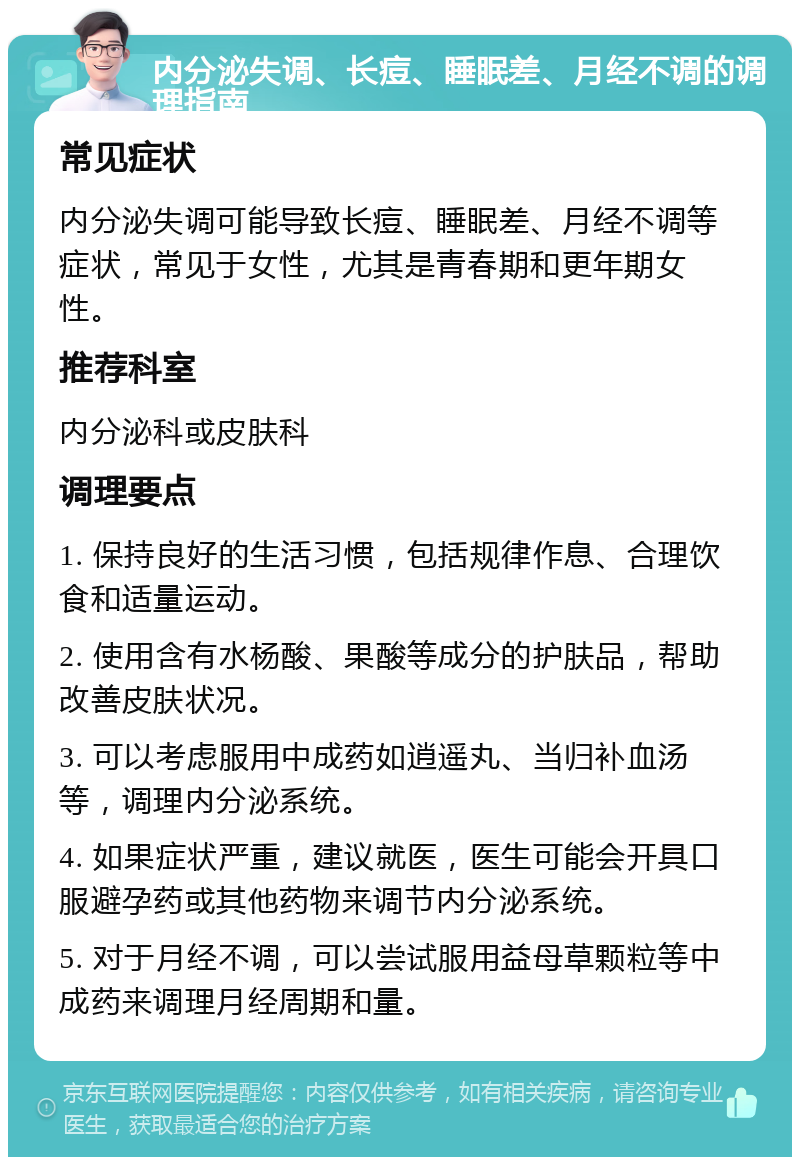 内分泌失调、长痘、睡眠差、月经不调的调理指南 常见症状 内分泌失调可能导致长痘、睡眠差、月经不调等症状，常见于女性，尤其是青春期和更年期女性。 推荐科室 内分泌科或皮肤科 调理要点 1. 保持良好的生活习惯，包括规律作息、合理饮食和适量运动。 2. 使用含有水杨酸、果酸等成分的护肤品，帮助改善皮肤状况。 3. 可以考虑服用中成药如逍遥丸、当归补血汤等，调理内分泌系统。 4. 如果症状严重，建议就医，医生可能会开具口服避孕药或其他药物来调节内分泌系统。 5. 对于月经不调，可以尝试服用益母草颗粒等中成药来调理月经周期和量。