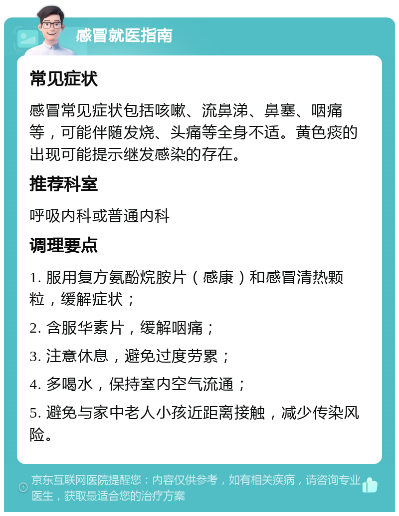 感冒就医指南 常见症状 感冒常见症状包括咳嗽、流鼻涕、鼻塞、咽痛等，可能伴随发烧、头痛等全身不适。黄色痰的出现可能提示继发感染的存在。 推荐科室 呼吸内科或普通内科 调理要点 1. 服用复方氨酚烷胺片（感康）和感冒清热颗粒，缓解症状； 2. 含服华素片，缓解咽痛； 3. 注意休息，避免过度劳累； 4. 多喝水，保持室内空气流通； 5. 避免与家中老人小孩近距离接触，减少传染风险。