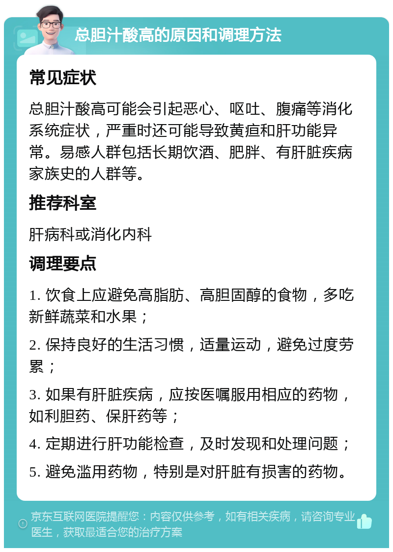 总胆汁酸高的原因和调理方法 常见症状 总胆汁酸高可能会引起恶心、呕吐、腹痛等消化系统症状，严重时还可能导致黄疸和肝功能异常。易感人群包括长期饮酒、肥胖、有肝脏疾病家族史的人群等。 推荐科室 肝病科或消化内科 调理要点 1. 饮食上应避免高脂肪、高胆固醇的食物，多吃新鲜蔬菜和水果； 2. 保持良好的生活习惯，适量运动，避免过度劳累； 3. 如果有肝脏疾病，应按医嘱服用相应的药物，如利胆药、保肝药等； 4. 定期进行肝功能检查，及时发现和处理问题； 5. 避免滥用药物，特别是对肝脏有损害的药物。