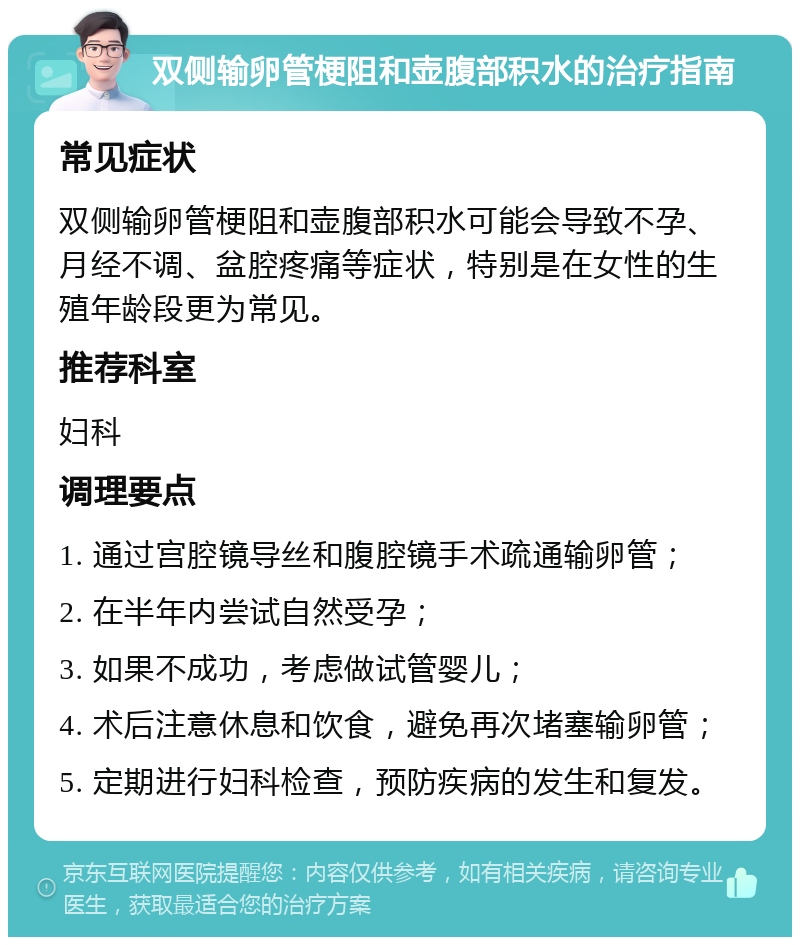 双侧输卵管梗阻和壶腹部积水的治疗指南 常见症状 双侧输卵管梗阻和壶腹部积水可能会导致不孕、月经不调、盆腔疼痛等症状，特别是在女性的生殖年龄段更为常见。 推荐科室 妇科 调理要点 1. 通过宫腔镜导丝和腹腔镜手术疏通输卵管； 2. 在半年内尝试自然受孕； 3. 如果不成功，考虑做试管婴儿； 4. 术后注意休息和饮食，避免再次堵塞输卵管； 5. 定期进行妇科检查，预防疾病的发生和复发。