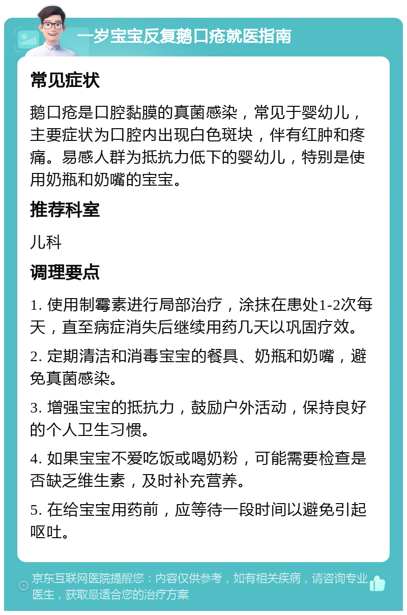 一岁宝宝反复鹅口疮就医指南 常见症状 鹅口疮是口腔黏膜的真菌感染，常见于婴幼儿，主要症状为口腔内出现白色斑块，伴有红肿和疼痛。易感人群为抵抗力低下的婴幼儿，特别是使用奶瓶和奶嘴的宝宝。 推荐科室 儿科 调理要点 1. 使用制霉素进行局部治疗，涂抹在患处1-2次每天，直至病症消失后继续用药几天以巩固疗效。 2. 定期清洁和消毒宝宝的餐具、奶瓶和奶嘴，避免真菌感染。 3. 增强宝宝的抵抗力，鼓励户外活动，保持良好的个人卫生习惯。 4. 如果宝宝不爱吃饭或喝奶粉，可能需要检查是否缺乏维生素，及时补充营养。 5. 在给宝宝用药前，应等待一段时间以避免引起呕吐。