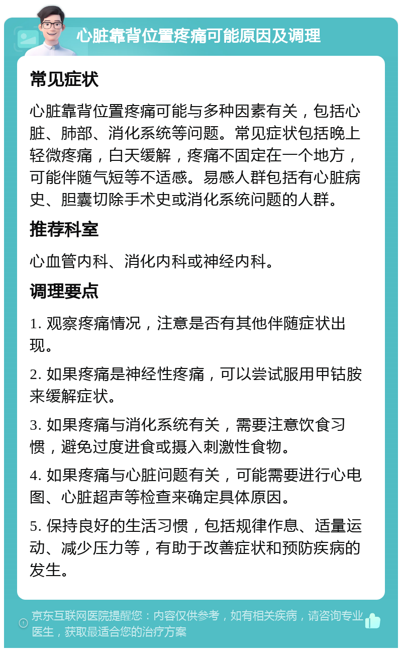 心脏靠背位置疼痛可能原因及调理 常见症状 心脏靠背位置疼痛可能与多种因素有关，包括心脏、肺部、消化系统等问题。常见症状包括晚上轻微疼痛，白天缓解，疼痛不固定在一个地方，可能伴随气短等不适感。易感人群包括有心脏病史、胆囊切除手术史或消化系统问题的人群。 推荐科室 心血管内科、消化内科或神经内科。 调理要点 1. 观察疼痛情况，注意是否有其他伴随症状出现。 2. 如果疼痛是神经性疼痛，可以尝试服用甲钴胺来缓解症状。 3. 如果疼痛与消化系统有关，需要注意饮食习惯，避免过度进食或摄入刺激性食物。 4. 如果疼痛与心脏问题有关，可能需要进行心电图、心脏超声等检查来确定具体原因。 5. 保持良好的生活习惯，包括规律作息、适量运动、减少压力等，有助于改善症状和预防疾病的发生。