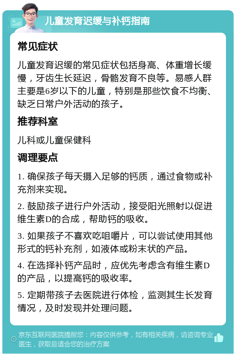 儿童发育迟缓与补钙指南 常见症状 儿童发育迟缓的常见症状包括身高、体重增长缓慢，牙齿生长延迟，骨骼发育不良等。易感人群主要是6岁以下的儿童，特别是那些饮食不均衡、缺乏日常户外活动的孩子。 推荐科室 儿科或儿童保健科 调理要点 1. 确保孩子每天摄入足够的钙质，通过食物或补充剂来实现。 2. 鼓励孩子进行户外活动，接受阳光照射以促进维生素D的合成，帮助钙的吸收。 3. 如果孩子不喜欢吃咀嚼片，可以尝试使用其他形式的钙补充剂，如液体或粉末状的产品。 4. 在选择补钙产品时，应优先考虑含有维生素D的产品，以提高钙的吸收率。 5. 定期带孩子去医院进行体检，监测其生长发育情况，及时发现并处理问题。