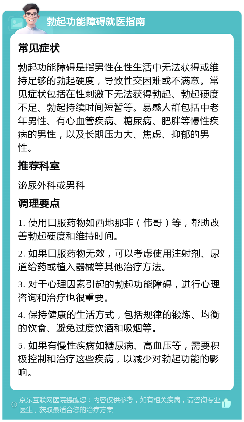 勃起功能障碍就医指南 常见症状 勃起功能障碍是指男性在性生活中无法获得或维持足够的勃起硬度，导致性交困难或不满意。常见症状包括在性刺激下无法获得勃起、勃起硬度不足、勃起持续时间短暂等。易感人群包括中老年男性、有心血管疾病、糖尿病、肥胖等慢性疾病的男性，以及长期压力大、焦虑、抑郁的男性。 推荐科室 泌尿外科或男科 调理要点 1. 使用口服药物如西地那非（伟哥）等，帮助改善勃起硬度和维持时间。 2. 如果口服药物无效，可以考虑使用注射剂、尿道给药或植入器械等其他治疗方法。 3. 对于心理因素引起的勃起功能障碍，进行心理咨询和治疗也很重要。 4. 保持健康的生活方式，包括规律的锻炼、均衡的饮食、避免过度饮酒和吸烟等。 5. 如果有慢性疾病如糖尿病、高血压等，需要积极控制和治疗这些疾病，以减少对勃起功能的影响。