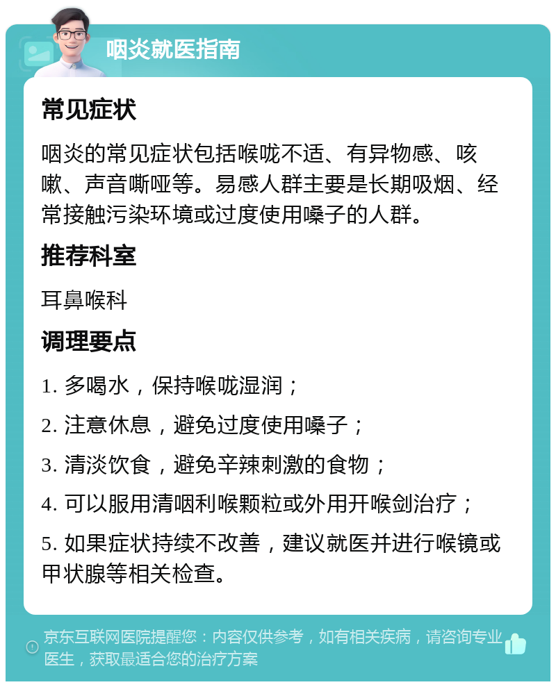 咽炎就医指南 常见症状 咽炎的常见症状包括喉咙不适、有异物感、咳嗽、声音嘶哑等。易感人群主要是长期吸烟、经常接触污染环境或过度使用嗓子的人群。 推荐科室 耳鼻喉科 调理要点 1. 多喝水，保持喉咙湿润； 2. 注意休息，避免过度使用嗓子； 3. 清淡饮食，避免辛辣刺激的食物； 4. 可以服用清咽利喉颗粒或外用开喉剑治疗； 5. 如果症状持续不改善，建议就医并进行喉镜或甲状腺等相关检查。