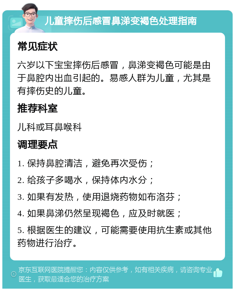 儿童摔伤后感冒鼻涕变褐色处理指南 常见症状 六岁以下宝宝摔伤后感冒，鼻涕变褐色可能是由于鼻腔内出血引起的。易感人群为儿童，尤其是有摔伤史的儿童。 推荐科室 儿科或耳鼻喉科 调理要点 1. 保持鼻腔清洁，避免再次受伤； 2. 给孩子多喝水，保持体内水分； 3. 如果有发热，使用退烧药物如布洛芬； 4. 如果鼻涕仍然呈现褐色，应及时就医； 5. 根据医生的建议，可能需要使用抗生素或其他药物进行治疗。