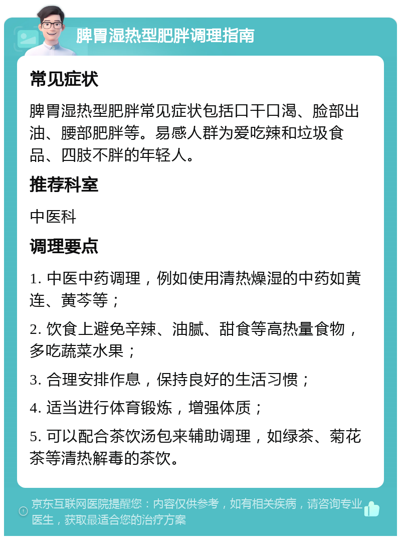 脾胃湿热型肥胖调理指南 常见症状 脾胃湿热型肥胖常见症状包括口干口渴、脸部出油、腰部肥胖等。易感人群为爱吃辣和垃圾食品、四肢不胖的年轻人。 推荐科室 中医科 调理要点 1. 中医中药调理，例如使用清热燥湿的中药如黄连、黄芩等； 2. 饮食上避免辛辣、油腻、甜食等高热量食物，多吃蔬菜水果； 3. 合理安排作息，保持良好的生活习惯； 4. 适当进行体育锻炼，增强体质； 5. 可以配合茶饮汤包来辅助调理，如绿茶、菊花茶等清热解毒的茶饮。