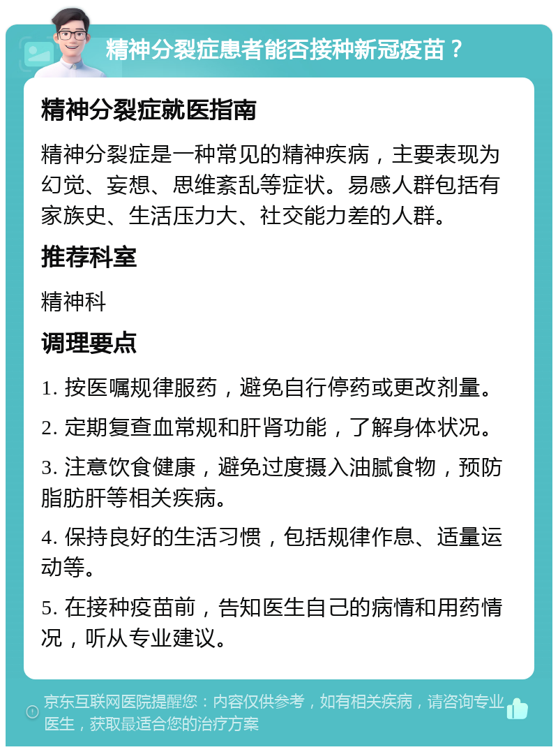 精神分裂症患者能否接种新冠疫苗？ 精神分裂症就医指南 精神分裂症是一种常见的精神疾病，主要表现为幻觉、妄想、思维紊乱等症状。易感人群包括有家族史、生活压力大、社交能力差的人群。 推荐科室 精神科 调理要点 1. 按医嘱规律服药，避免自行停药或更改剂量。 2. 定期复查血常规和肝肾功能，了解身体状况。 3. 注意饮食健康，避免过度摄入油腻食物，预防脂肪肝等相关疾病。 4. 保持良好的生活习惯，包括规律作息、适量运动等。 5. 在接种疫苗前，告知医生自己的病情和用药情况，听从专业建议。