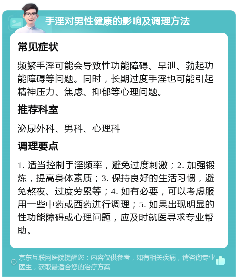 手淫对男性健康的影响及调理方法 常见症状 频繁手淫可能会导致性功能障碍、早泄、勃起功能障碍等问题。同时，长期过度手淫也可能引起精神压力、焦虑、抑郁等心理问题。 推荐科室 泌尿外科、男科、心理科 调理要点 1. 适当控制手淫频率，避免过度刺激；2. 加强锻炼，提高身体素质；3. 保持良好的生活习惯，避免熬夜、过度劳累等；4. 如有必要，可以考虑服用一些中药或西药进行调理；5. 如果出现明显的性功能障碍或心理问题，应及时就医寻求专业帮助。