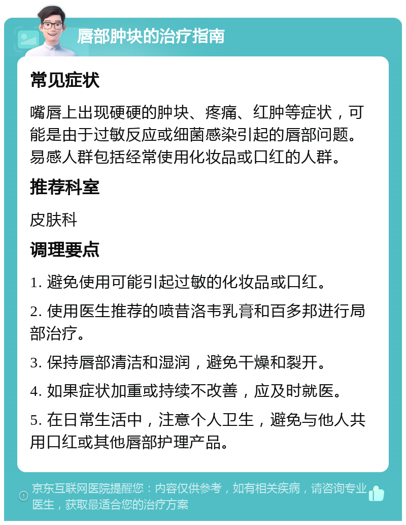 唇部肿块的治疗指南 常见症状 嘴唇上出现硬硬的肿块、疼痛、红肿等症状，可能是由于过敏反应或细菌感染引起的唇部问题。易感人群包括经常使用化妆品或口红的人群。 推荐科室 皮肤科 调理要点 1. 避免使用可能引起过敏的化妆品或口红。 2. 使用医生推荐的喷昔洛韦乳膏和百多邦进行局部治疗。 3. 保持唇部清洁和湿润，避免干燥和裂开。 4. 如果症状加重或持续不改善，应及时就医。 5. 在日常生活中，注意个人卫生，避免与他人共用口红或其他唇部护理产品。