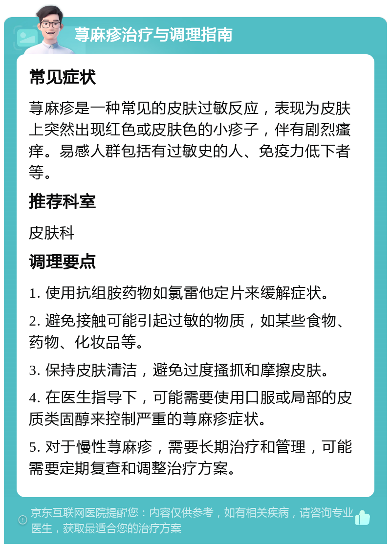 荨麻疹治疗与调理指南 常见症状 荨麻疹是一种常见的皮肤过敏反应，表现为皮肤上突然出现红色或皮肤色的小疹子，伴有剧烈瘙痒。易感人群包括有过敏史的人、免疫力低下者等。 推荐科室 皮肤科 调理要点 1. 使用抗组胺药物如氯雷他定片来缓解症状。 2. 避免接触可能引起过敏的物质，如某些食物、药物、化妆品等。 3. 保持皮肤清洁，避免过度搔抓和摩擦皮肤。 4. 在医生指导下，可能需要使用口服或局部的皮质类固醇来控制严重的荨麻疹症状。 5. 对于慢性荨麻疹，需要长期治疗和管理，可能需要定期复查和调整治疗方案。