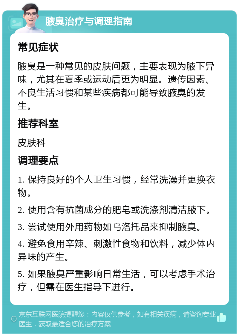 腋臭治疗与调理指南 常见症状 腋臭是一种常见的皮肤问题，主要表现为腋下异味，尤其在夏季或运动后更为明显。遗传因素、不良生活习惯和某些疾病都可能导致腋臭的发生。 推荐科室 皮肤科 调理要点 1. 保持良好的个人卫生习惯，经常洗澡并更换衣物。 2. 使用含有抗菌成分的肥皂或洗涤剂清洁腋下。 3. 尝试使用外用药物如乌洛托品来抑制腋臭。 4. 避免食用辛辣、刺激性食物和饮料，减少体内异味的产生。 5. 如果腋臭严重影响日常生活，可以考虑手术治疗，但需在医生指导下进行。