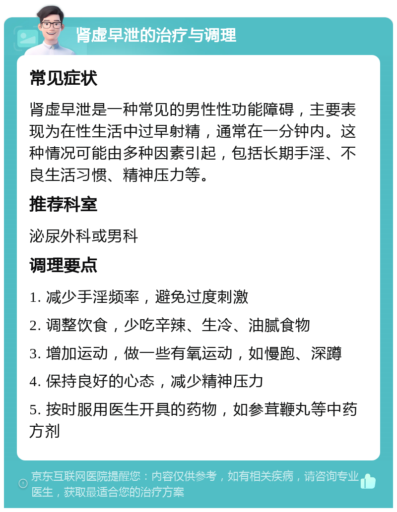 肾虚早泄的治疗与调理 常见症状 肾虚早泄是一种常见的男性性功能障碍，主要表现为在性生活中过早射精，通常在一分钟内。这种情况可能由多种因素引起，包括长期手淫、不良生活习惯、精神压力等。 推荐科室 泌尿外科或男科 调理要点 1. 减少手淫频率，避免过度刺激 2. 调整饮食，少吃辛辣、生冷、油腻食物 3. 增加运动，做一些有氧运动，如慢跑、深蹲 4. 保持良好的心态，减少精神压力 5. 按时服用医生开具的药物，如参茸鞭丸等中药方剂