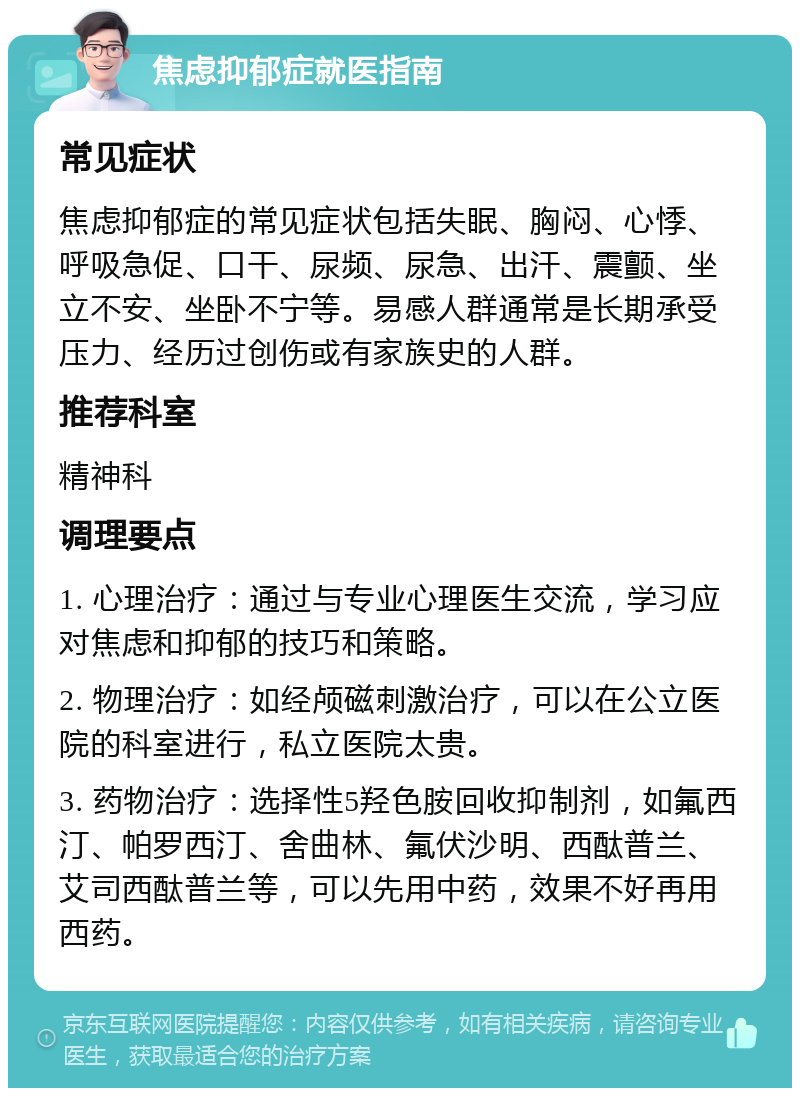 焦虑抑郁症就医指南 常见症状 焦虑抑郁症的常见症状包括失眠、胸闷、心悸、呼吸急促、口干、尿频、尿急、出汗、震颤、坐立不安、坐卧不宁等。易感人群通常是长期承受压力、经历过创伤或有家族史的人群。 推荐科室 精神科 调理要点 1. 心理治疗：通过与专业心理医生交流，学习应对焦虑和抑郁的技巧和策略。 2. 物理治疗：如经颅磁刺激治疗，可以在公立医院的科室进行，私立医院太贵。 3. 药物治疗：选择性5羟色胺回收抑制剂，如氟西汀、帕罗西汀、舍曲林、氟伏沙明、西酞普兰、艾司西酞普兰等，可以先用中药，效果不好再用西药。