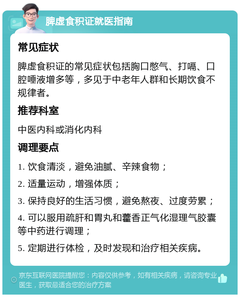 脾虚食积证就医指南 常见症状 脾虚食积证的常见症状包括胸口憋气、打嗝、口腔唾液增多等，多见于中老年人群和长期饮食不规律者。 推荐科室 中医内科或消化内科 调理要点 1. 饮食清淡，避免油腻、辛辣食物； 2. 适量运动，增强体质； 3. 保持良好的生活习惯，避免熬夜、过度劳累； 4. 可以服用疏肝和胃丸和藿香正气化湿理气胶囊等中药进行调理； 5. 定期进行体检，及时发现和治疗相关疾病。