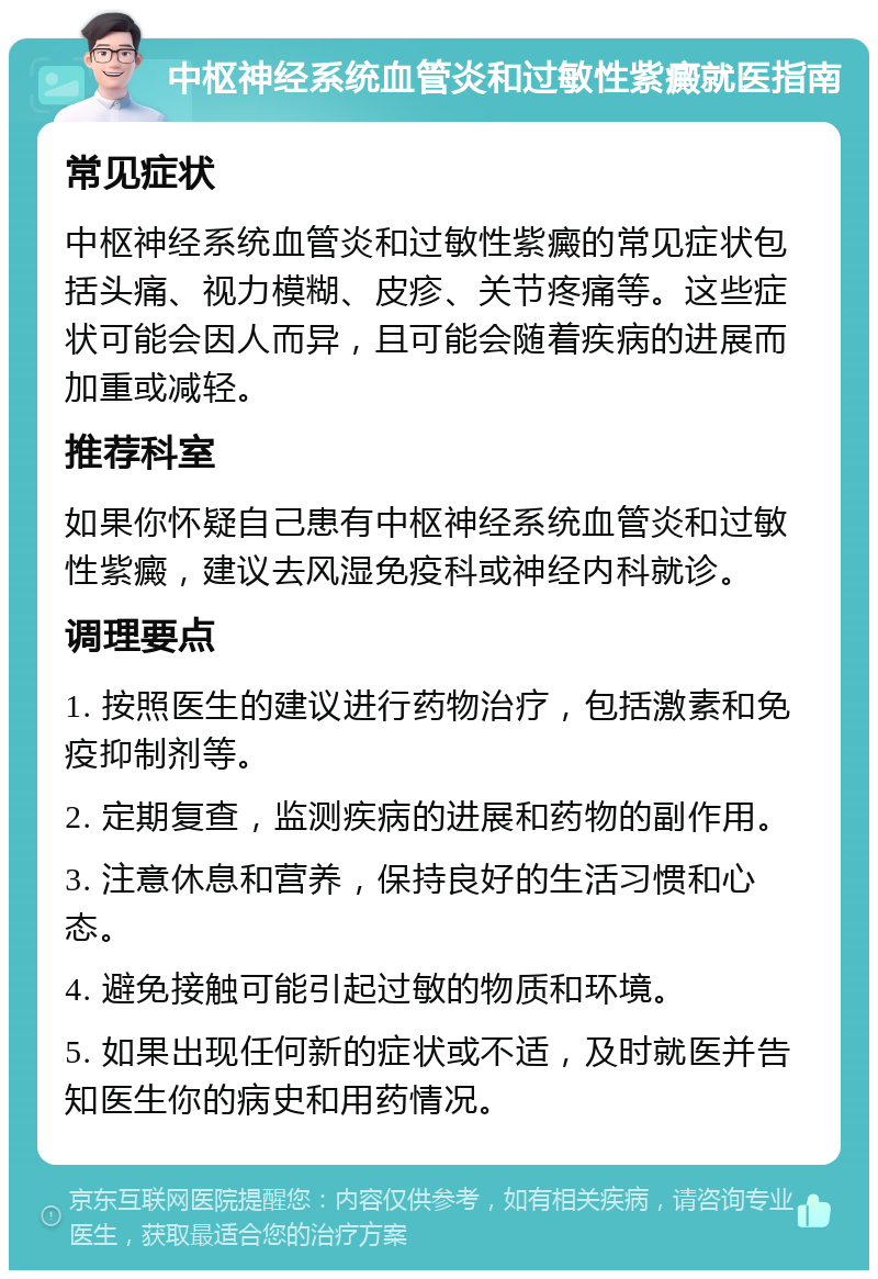 中枢神经系统血管炎和过敏性紫癜就医指南 常见症状 中枢神经系统血管炎和过敏性紫癜的常见症状包括头痛、视力模糊、皮疹、关节疼痛等。这些症状可能会因人而异，且可能会随着疾病的进展而加重或减轻。 推荐科室 如果你怀疑自己患有中枢神经系统血管炎和过敏性紫癜，建议去风湿免疫科或神经内科就诊。 调理要点 1. 按照医生的建议进行药物治疗，包括激素和免疫抑制剂等。 2. 定期复查，监测疾病的进展和药物的副作用。 3. 注意休息和营养，保持良好的生活习惯和心态。 4. 避免接触可能引起过敏的物质和环境。 5. 如果出现任何新的症状或不适，及时就医并告知医生你的病史和用药情况。