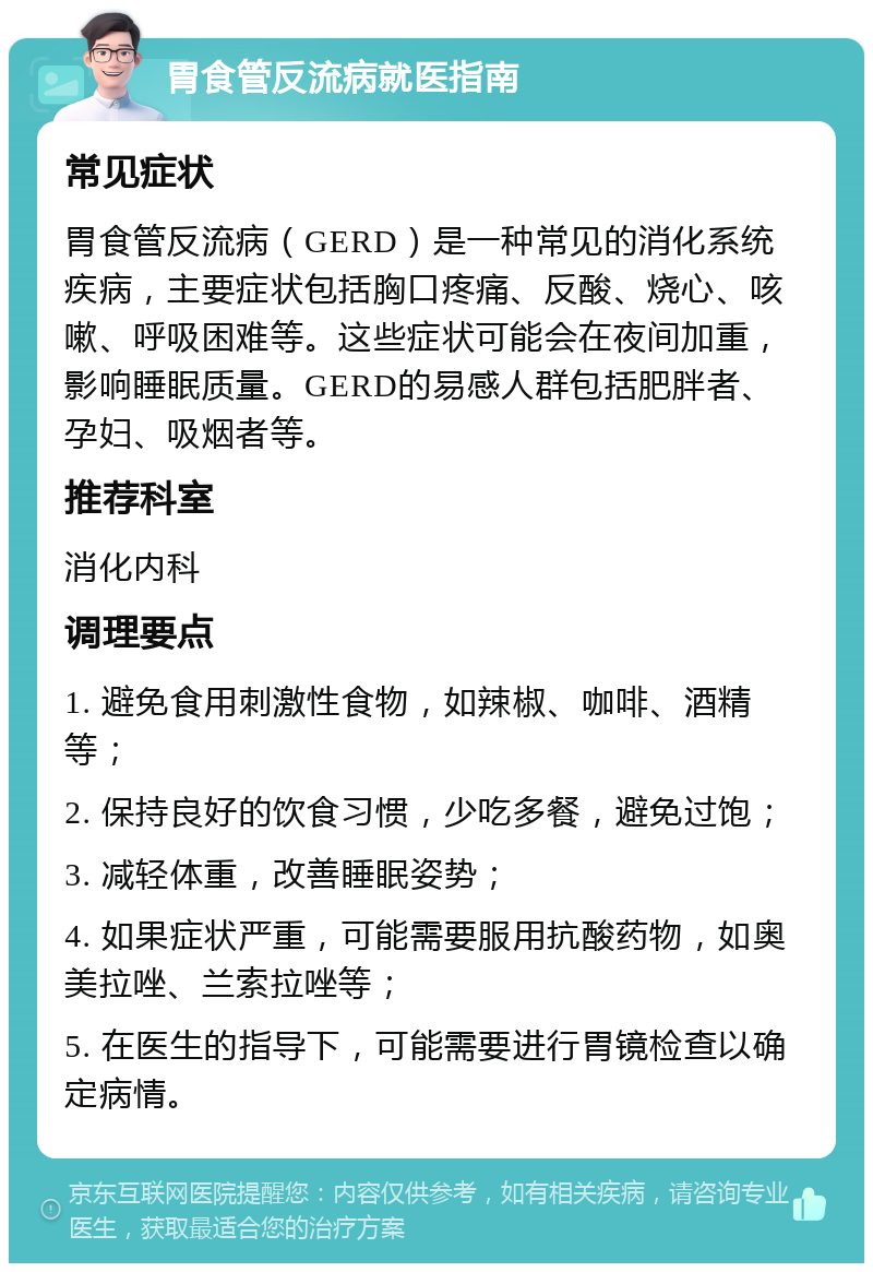 胃食管反流病就医指南 常见症状 胃食管反流病（GERD）是一种常见的消化系统疾病，主要症状包括胸口疼痛、反酸、烧心、咳嗽、呼吸困难等。这些症状可能会在夜间加重，影响睡眠质量。GERD的易感人群包括肥胖者、孕妇、吸烟者等。 推荐科室 消化内科 调理要点 1. 避免食用刺激性食物，如辣椒、咖啡、酒精等； 2. 保持良好的饮食习惯，少吃多餐，避免过饱； 3. 减轻体重，改善睡眠姿势； 4. 如果症状严重，可能需要服用抗酸药物，如奥美拉唑、兰索拉唑等； 5. 在医生的指导下，可能需要进行胃镜检查以确定病情。