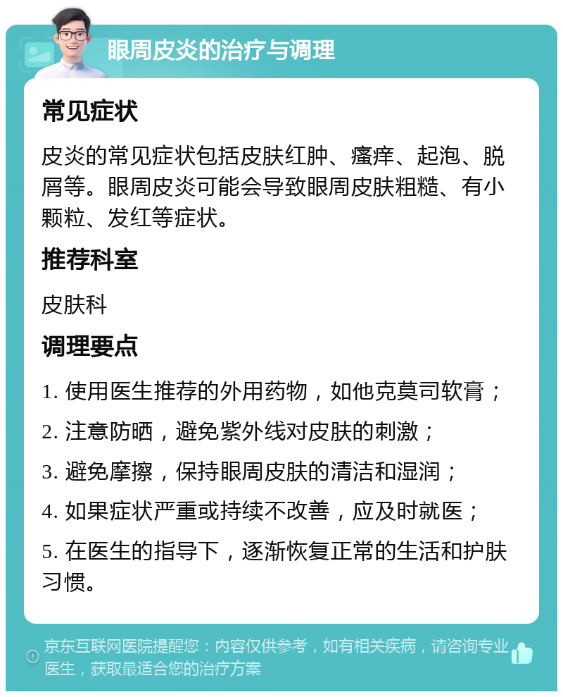 眼周皮炎的治疗与调理 常见症状 皮炎的常见症状包括皮肤红肿、瘙痒、起泡、脱屑等。眼周皮炎可能会导致眼周皮肤粗糙、有小颗粒、发红等症状。 推荐科室 皮肤科 调理要点 1. 使用医生推荐的外用药物，如他克莫司软膏； 2. 注意防晒，避免紫外线对皮肤的刺激； 3. 避免摩擦，保持眼周皮肤的清洁和湿润； 4. 如果症状严重或持续不改善，应及时就医； 5. 在医生的指导下，逐渐恢复正常的生活和护肤习惯。