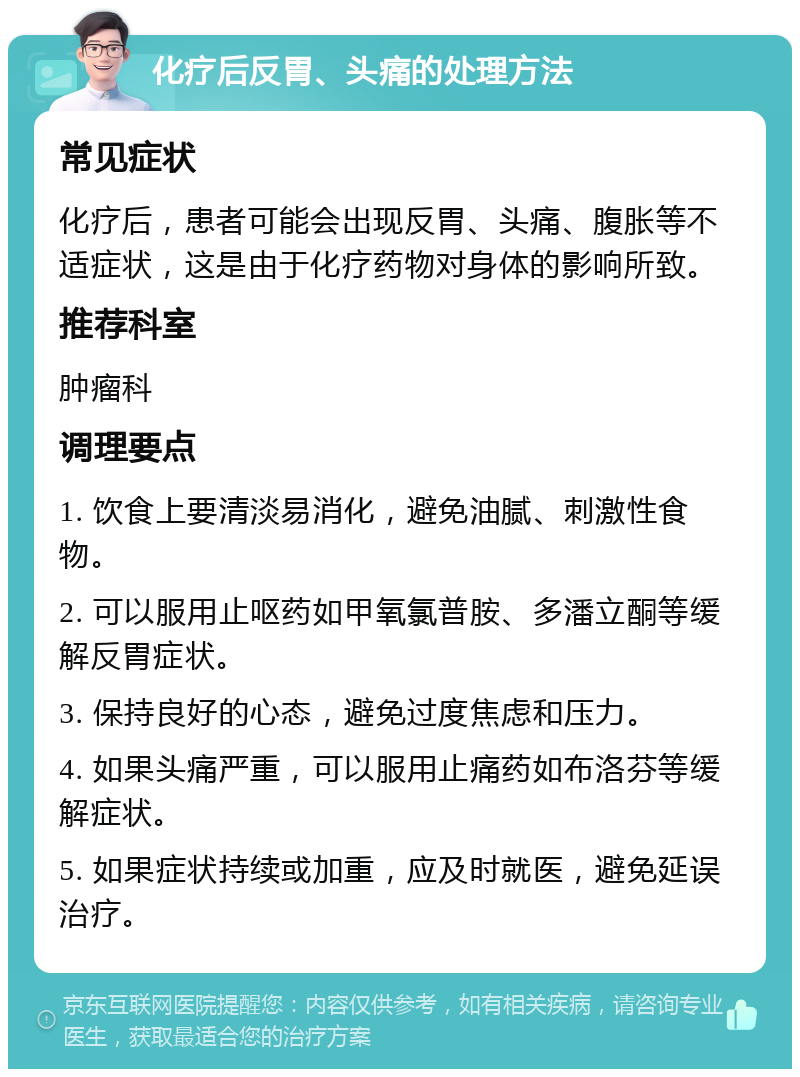 化疗后反胃、头痛的处理方法 常见症状 化疗后，患者可能会出现反胃、头痛、腹胀等不适症状，这是由于化疗药物对身体的影响所致。 推荐科室 肿瘤科 调理要点 1. 饮食上要清淡易消化，避免油腻、刺激性食物。 2. 可以服用止呕药如甲氧氯普胺、多潘立酮等缓解反胃症状。 3. 保持良好的心态，避免过度焦虑和压力。 4. 如果头痛严重，可以服用止痛药如布洛芬等缓解症状。 5. 如果症状持续或加重，应及时就医，避免延误治疗。