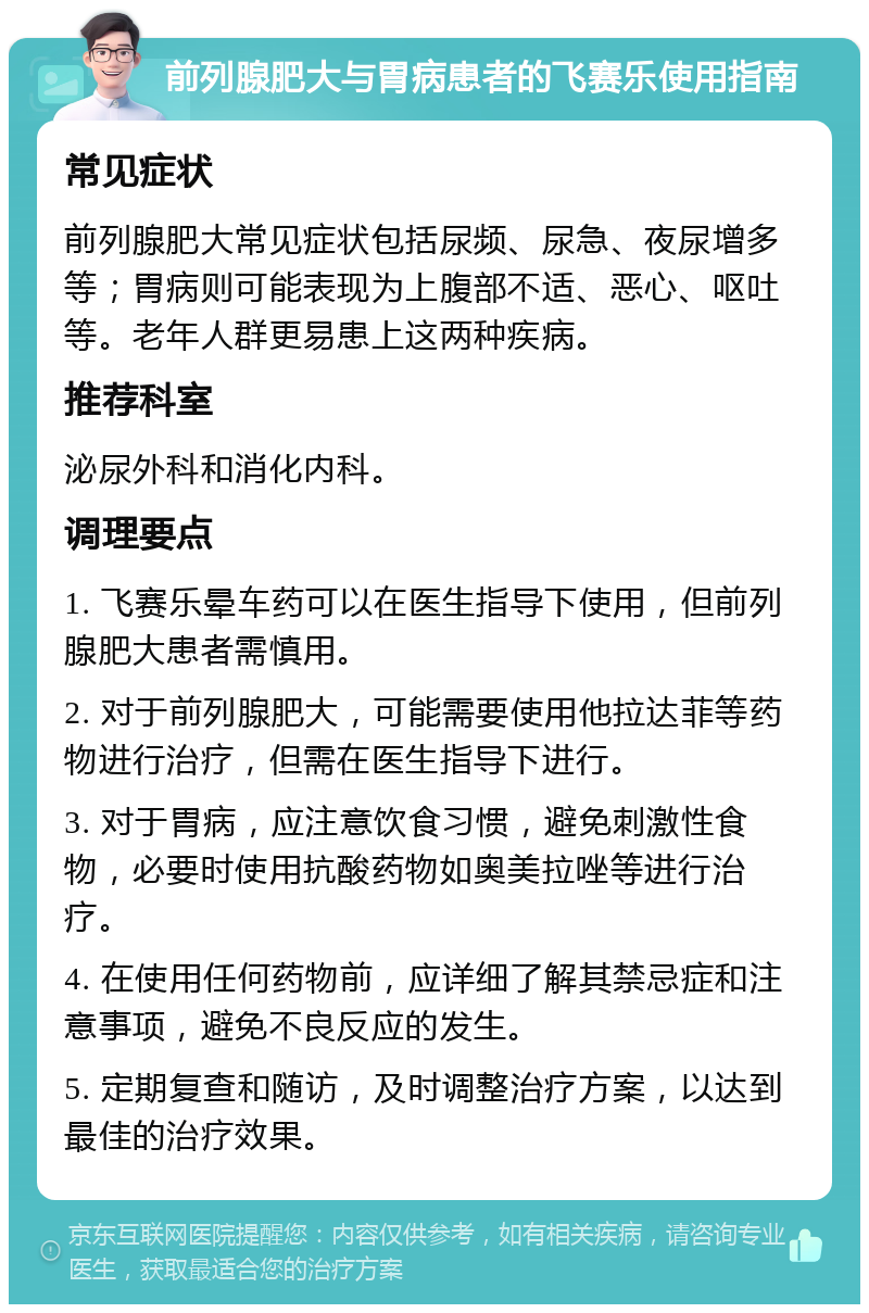 前列腺肥大与胃病患者的飞赛乐使用指南 常见症状 前列腺肥大常见症状包括尿频、尿急、夜尿增多等；胃病则可能表现为上腹部不适、恶心、呕吐等。老年人群更易患上这两种疾病。 推荐科室 泌尿外科和消化内科。 调理要点 1. 飞赛乐晕车药可以在医生指导下使用，但前列腺肥大患者需慎用。 2. 对于前列腺肥大，可能需要使用他拉达菲等药物进行治疗，但需在医生指导下进行。 3. 对于胃病，应注意饮食习惯，避免刺激性食物，必要时使用抗酸药物如奥美拉唑等进行治疗。 4. 在使用任何药物前，应详细了解其禁忌症和注意事项，避免不良反应的发生。 5. 定期复查和随访，及时调整治疗方案，以达到最佳的治疗效果。