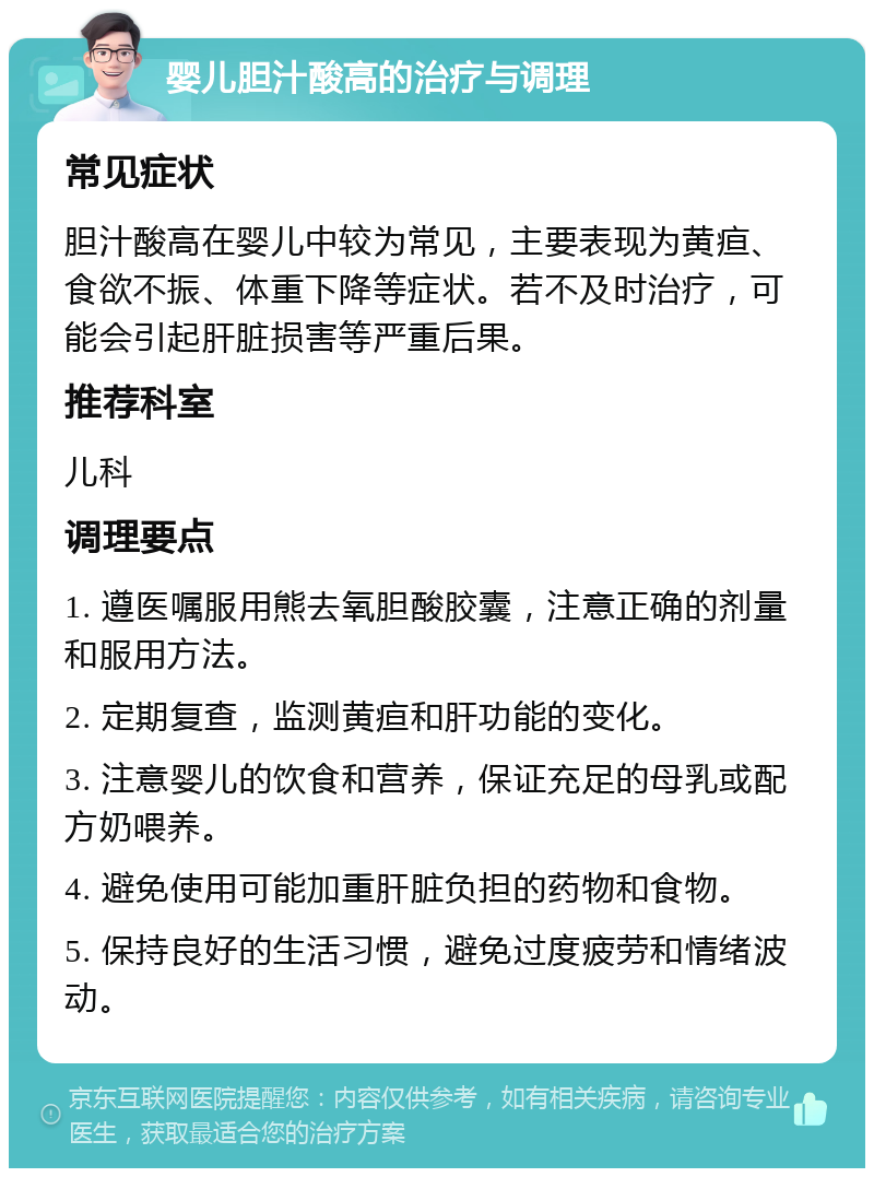 婴儿胆汁酸高的治疗与调理 常见症状 胆汁酸高在婴儿中较为常见，主要表现为黄疸、食欲不振、体重下降等症状。若不及时治疗，可能会引起肝脏损害等严重后果。 推荐科室 儿科 调理要点 1. 遵医嘱服用熊去氧胆酸胶囊，注意正确的剂量和服用方法。 2. 定期复查，监测黄疸和肝功能的变化。 3. 注意婴儿的饮食和营养，保证充足的母乳或配方奶喂养。 4. 避免使用可能加重肝脏负担的药物和食物。 5. 保持良好的生活习惯，避免过度疲劳和情绪波动。