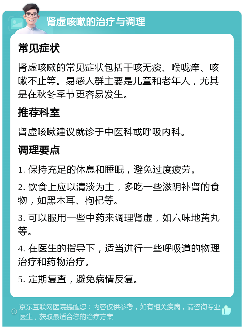 肾虚咳嗽的治疗与调理 常见症状 肾虚咳嗽的常见症状包括干咳无痰、喉咙痒、咳嗽不止等。易感人群主要是儿童和老年人，尤其是在秋冬季节更容易发生。 推荐科室 肾虚咳嗽建议就诊于中医科或呼吸内科。 调理要点 1. 保持充足的休息和睡眠，避免过度疲劳。 2. 饮食上应以清淡为主，多吃一些滋阴补肾的食物，如黑木耳、枸杞等。 3. 可以服用一些中药来调理肾虚，如六味地黄丸等。 4. 在医生的指导下，适当进行一些呼吸道的物理治疗和药物治疗。 5. 定期复查，避免病情反复。