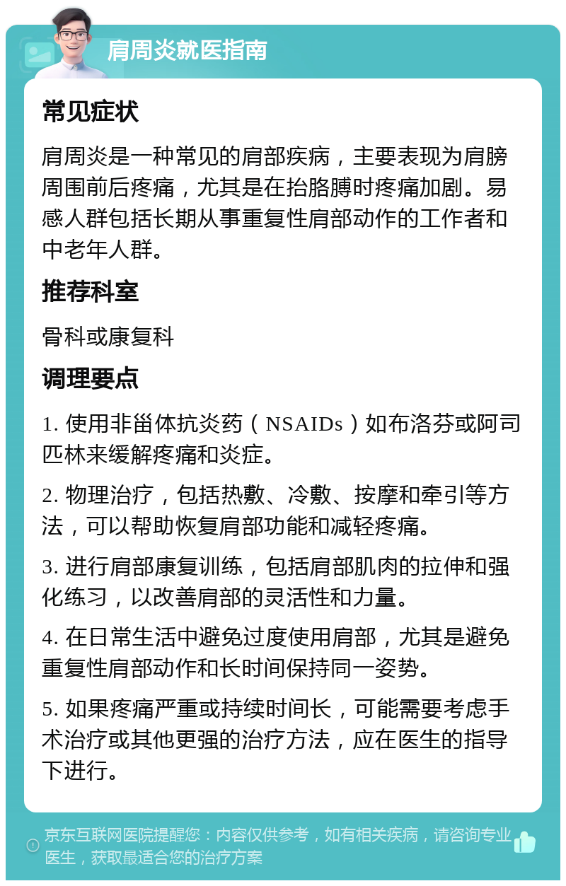 肩周炎就医指南 常见症状 肩周炎是一种常见的肩部疾病，主要表现为肩膀周围前后疼痛，尤其是在抬胳膊时疼痛加剧。易感人群包括长期从事重复性肩部动作的工作者和中老年人群。 推荐科室 骨科或康复科 调理要点 1. 使用非甾体抗炎药（NSAIDs）如布洛芬或阿司匹林来缓解疼痛和炎症。 2. 物理治疗，包括热敷、冷敷、按摩和牵引等方法，可以帮助恢复肩部功能和减轻疼痛。 3. 进行肩部康复训练，包括肩部肌肉的拉伸和强化练习，以改善肩部的灵活性和力量。 4. 在日常生活中避免过度使用肩部，尤其是避免重复性肩部动作和长时间保持同一姿势。 5. 如果疼痛严重或持续时间长，可能需要考虑手术治疗或其他更强的治疗方法，应在医生的指导下进行。