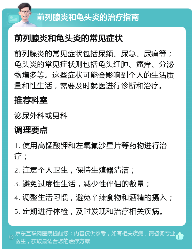 前列腺炎和龟头炎的治疗指南 前列腺炎和龟头炎的常见症状 前列腺炎的常见症状包括尿频、尿急、尿痛等；龟头炎的常见症状则包括龟头红肿、瘙痒、分泌物增多等。这些症状可能会影响到个人的生活质量和性生活，需要及时就医进行诊断和治疗。 推荐科室 泌尿外科或男科 调理要点 1. 使用高锰酸钾和左氧氟沙星片等药物进行治疗； 2. 注意个人卫生，保持生殖器清洁； 3. 避免过度性生活，减少性伴侣的数量； 4. 调整生活习惯，避免辛辣食物和酒精的摄入； 5. 定期进行体检，及时发现和治疗相关疾病。