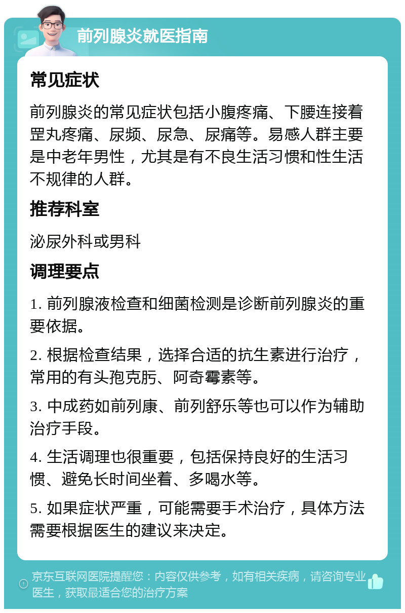 前列腺炎就医指南 常见症状 前列腺炎的常见症状包括小腹疼痛、下腰连接着罡丸疼痛、尿频、尿急、尿痛等。易感人群主要是中老年男性，尤其是有不良生活习惯和性生活不规律的人群。 推荐科室 泌尿外科或男科 调理要点 1. 前列腺液检查和细菌检测是诊断前列腺炎的重要依据。 2. 根据检查结果，选择合适的抗生素进行治疗，常用的有头孢克肟、阿奇霉素等。 3. 中成药如前列康、前列舒乐等也可以作为辅助治疗手段。 4. 生活调理也很重要，包括保持良好的生活习惯、避免长时间坐着、多喝水等。 5. 如果症状严重，可能需要手术治疗，具体方法需要根据医生的建议来决定。