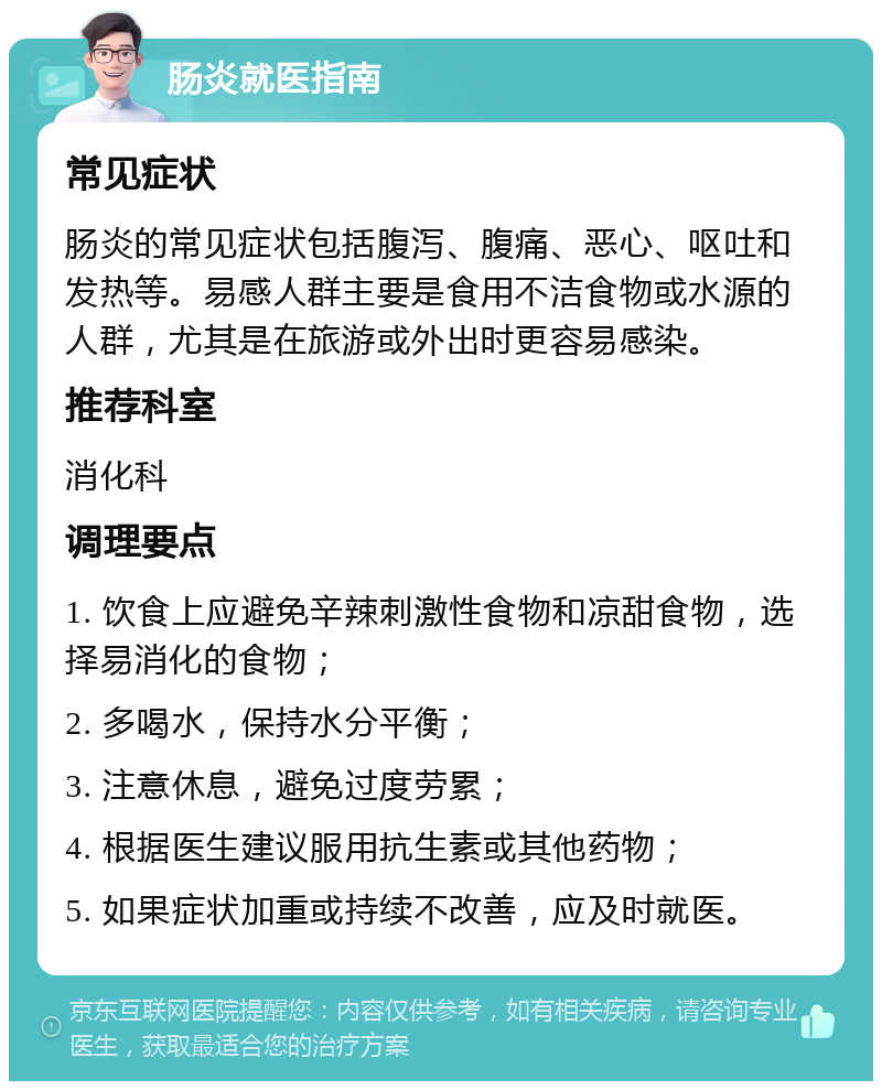 肠炎就医指南 常见症状 肠炎的常见症状包括腹泻、腹痛、恶心、呕吐和发热等。易感人群主要是食用不洁食物或水源的人群，尤其是在旅游或外出时更容易感染。 推荐科室 消化科 调理要点 1. 饮食上应避免辛辣刺激性食物和凉甜食物，选择易消化的食物； 2. 多喝水，保持水分平衡； 3. 注意休息，避免过度劳累； 4. 根据医生建议服用抗生素或其他药物； 5. 如果症状加重或持续不改善，应及时就医。