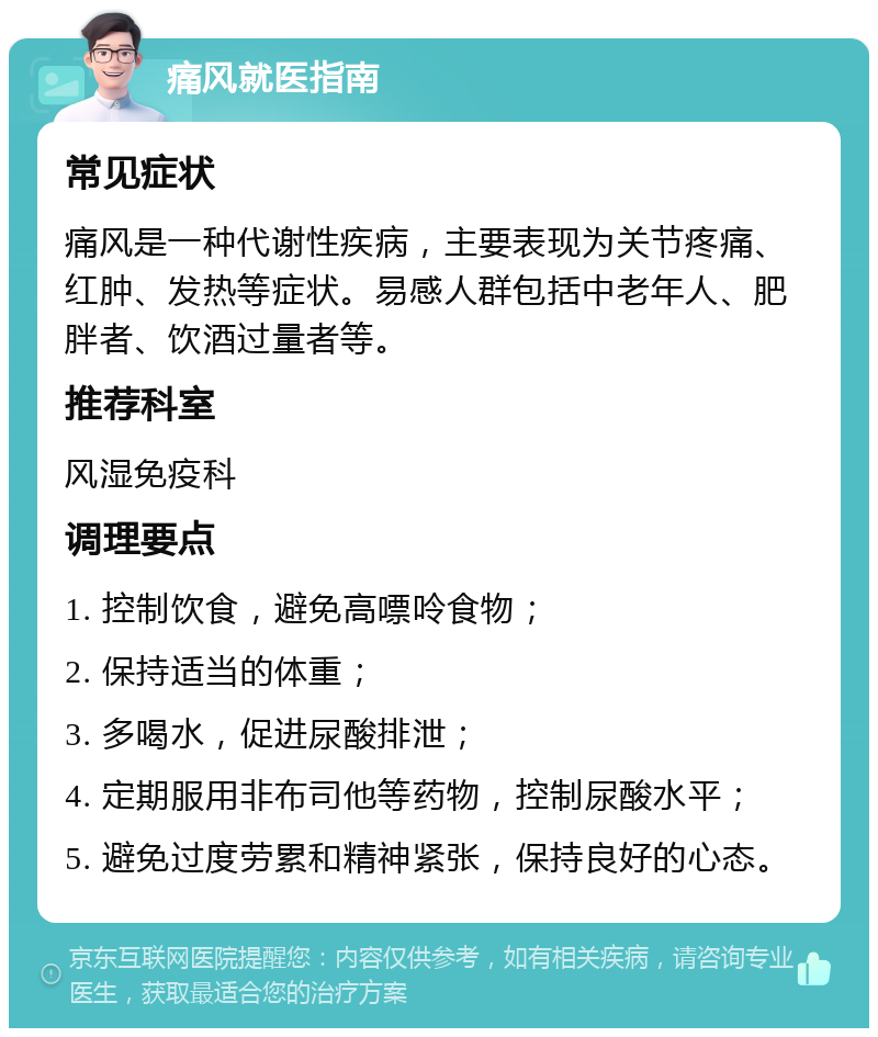 痛风就医指南 常见症状 痛风是一种代谢性疾病，主要表现为关节疼痛、红肿、发热等症状。易感人群包括中老年人、肥胖者、饮酒过量者等。 推荐科室 风湿免疫科 调理要点 1. 控制饮食，避免高嘌呤食物； 2. 保持适当的体重； 3. 多喝水，促进尿酸排泄； 4. 定期服用非布司他等药物，控制尿酸水平； 5. 避免过度劳累和精神紧张，保持良好的心态。