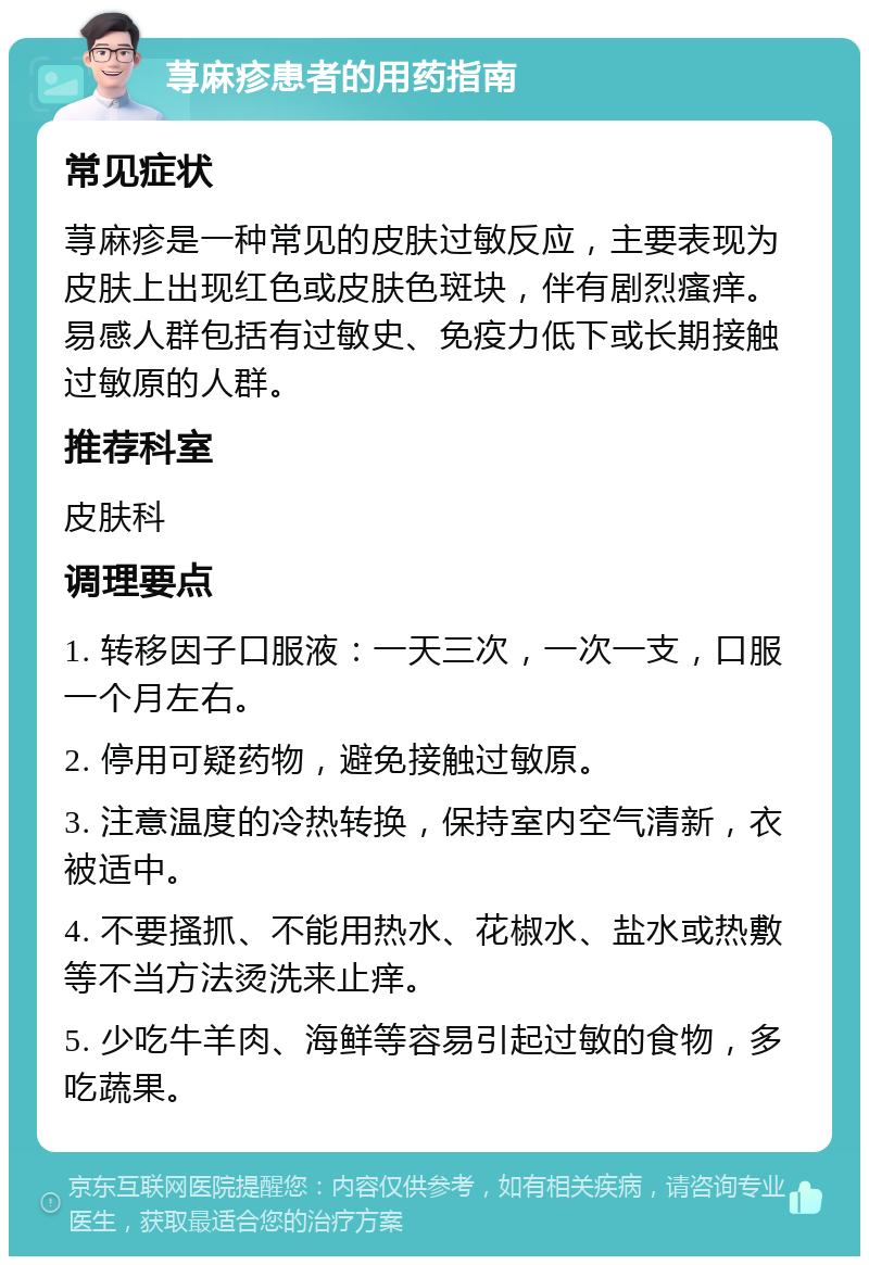 荨麻疹患者的用药指南 常见症状 荨麻疹是一种常见的皮肤过敏反应，主要表现为皮肤上出现红色或皮肤色斑块，伴有剧烈瘙痒。易感人群包括有过敏史、免疫力低下或长期接触过敏原的人群。 推荐科室 皮肤科 调理要点 1. 转移因子口服液：一天三次，一次一支，口服一个月左右。 2. 停用可疑药物，避免接触过敏原。 3. 注意温度的冷热转换，保持室内空气清新，衣被适中。 4. 不要搔抓、不能用热水、花椒水、盐水或热敷等不当方法烫洗来止痒。 5. 少吃牛羊肉、海鲜等容易引起过敏的食物，多吃蔬果。