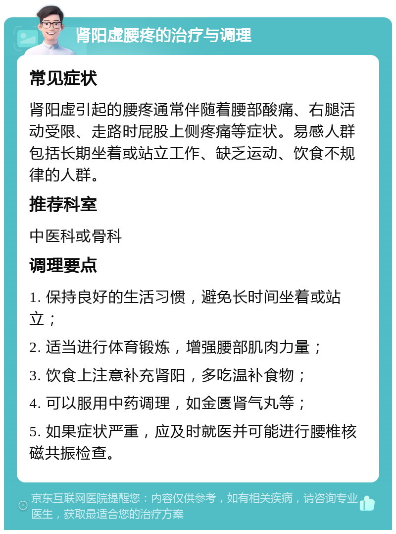 肾阳虚腰疼的治疗与调理 常见症状 肾阳虚引起的腰疼通常伴随着腰部酸痛、右腿活动受限、走路时屁股上侧疼痛等症状。易感人群包括长期坐着或站立工作、缺乏运动、饮食不规律的人群。 推荐科室 中医科或骨科 调理要点 1. 保持良好的生活习惯，避免长时间坐着或站立； 2. 适当进行体育锻炼，增强腰部肌肉力量； 3. 饮食上注意补充肾阳，多吃温补食物； 4. 可以服用中药调理，如金匮肾气丸等； 5. 如果症状严重，应及时就医并可能进行腰椎核磁共振检查。