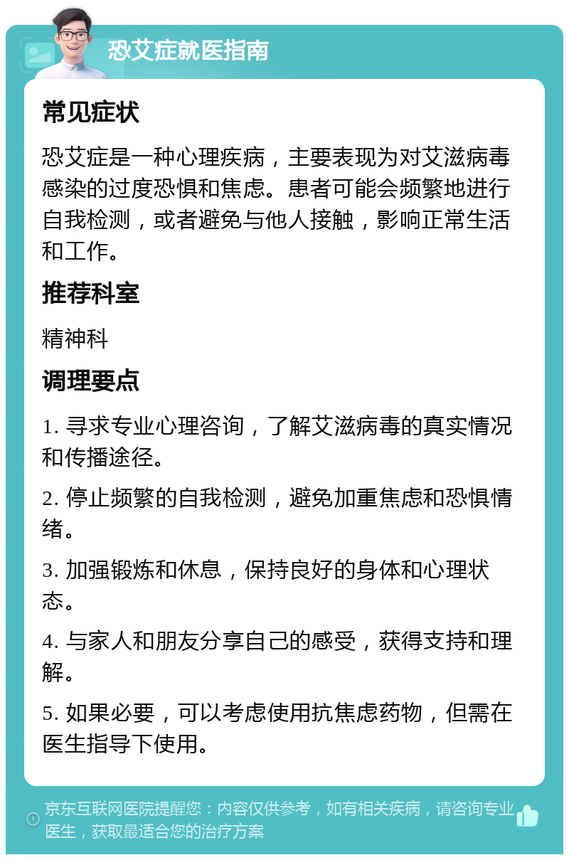 恐艾症就医指南 常见症状 恐艾症是一种心理疾病，主要表现为对艾滋病毒感染的过度恐惧和焦虑。患者可能会频繁地进行自我检测，或者避免与他人接触，影响正常生活和工作。 推荐科室 精神科 调理要点 1. 寻求专业心理咨询，了解艾滋病毒的真实情况和传播途径。 2. 停止频繁的自我检测，避免加重焦虑和恐惧情绪。 3. 加强锻炼和休息，保持良好的身体和心理状态。 4. 与家人和朋友分享自己的感受，获得支持和理解。 5. 如果必要，可以考虑使用抗焦虑药物，但需在医生指导下使用。