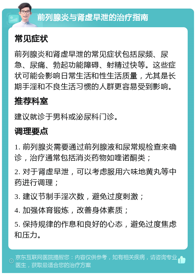 前列腺炎与肾虚早泄的治疗指南 常见症状 前列腺炎和肾虚早泄的常见症状包括尿频、尿急、尿痛、勃起功能障碍、射精过快等。这些症状可能会影响日常生活和性生活质量，尤其是长期手淫和不良生活习惯的人群更容易受到影响。 推荐科室 建议就诊于男科或泌尿科门诊。 调理要点 1. 前列腺炎需要通过前列腺液和尿常规检查来确诊，治疗通常包括消炎药物如喹诺酮类； 2. 对于肾虚早泄，可以考虑服用六味地黄丸等中药进行调理； 3. 建议节制手淫次数，避免过度刺激； 4. 加强体育锻炼，改善身体素质； 5. 保持规律的作息和良好的心态，避免过度焦虑和压力。