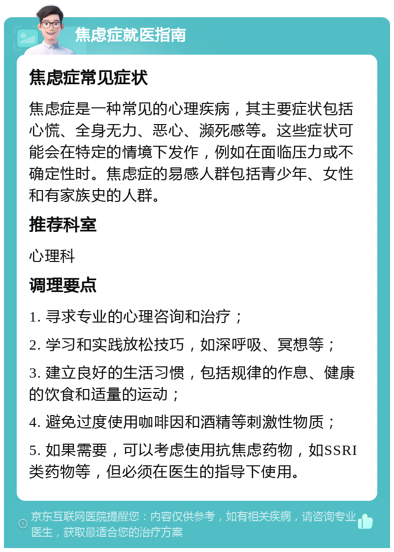 焦虑症就医指南 焦虑症常见症状 焦虑症是一种常见的心理疾病，其主要症状包括心慌、全身无力、恶心、濒死感等。这些症状可能会在特定的情境下发作，例如在面临压力或不确定性时。焦虑症的易感人群包括青少年、女性和有家族史的人群。 推荐科室 心理科 调理要点 1. 寻求专业的心理咨询和治疗； 2. 学习和实践放松技巧，如深呼吸、冥想等； 3. 建立良好的生活习惯，包括规律的作息、健康的饮食和适量的运动； 4. 避免过度使用咖啡因和酒精等刺激性物质； 5. 如果需要，可以考虑使用抗焦虑药物，如SSRI类药物等，但必须在医生的指导下使用。