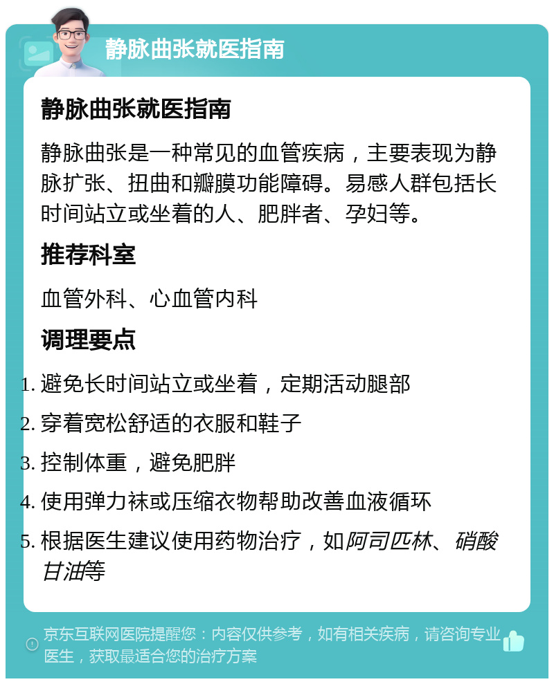 静脉曲张就医指南 静脉曲张就医指南 静脉曲张是一种常见的血管疾病，主要表现为静脉扩张、扭曲和瓣膜功能障碍。易感人群包括长时间站立或坐着的人、肥胖者、孕妇等。 推荐科室 血管外科、心血管内科 调理要点 避免长时间站立或坐着，定期活动腿部 穿着宽松舒适的衣服和鞋子 控制体重，避免肥胖 使用弹力袜或压缩衣物帮助改善血液循环 根据医生建议使用药物治疗，如阿司匹林、硝酸甘油等