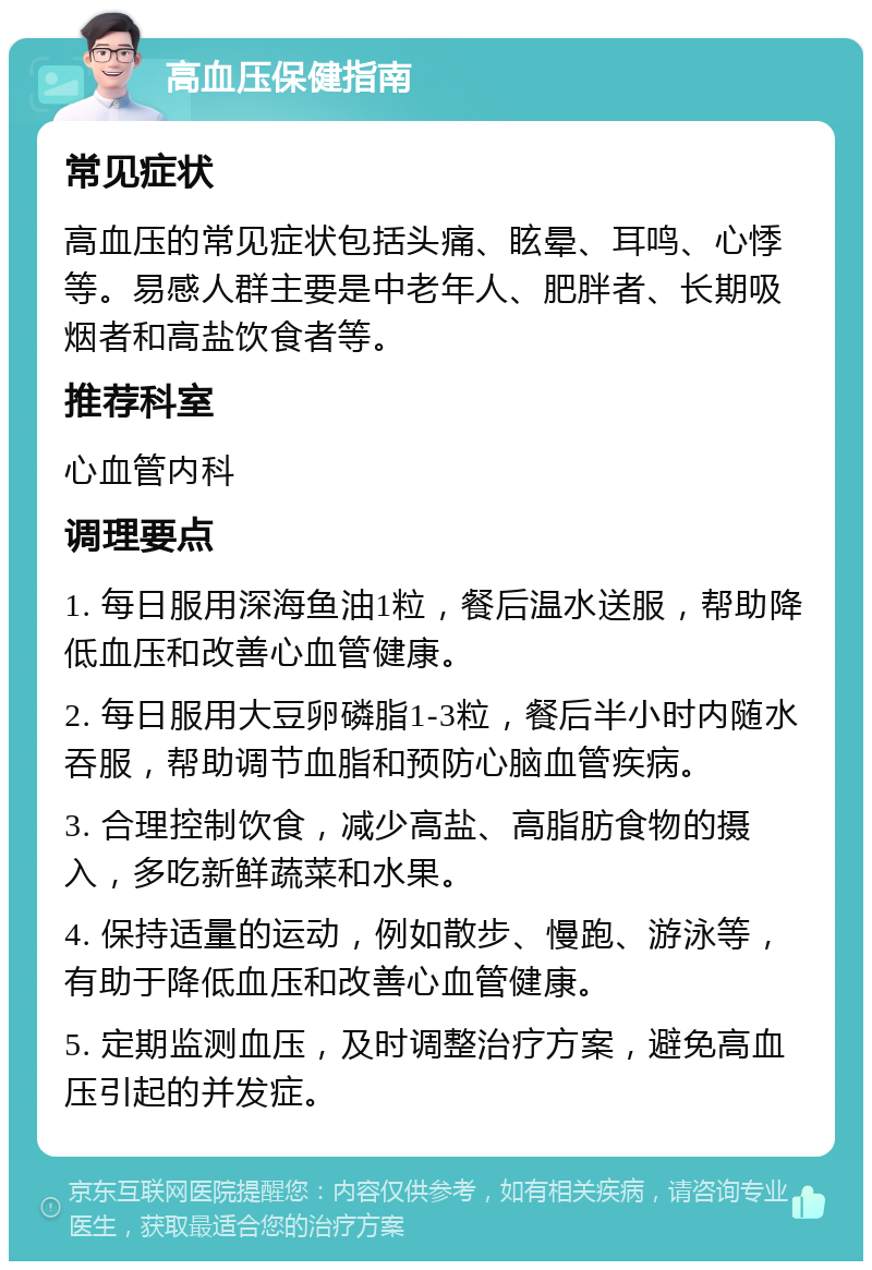 高血压保健指南 常见症状 高血压的常见症状包括头痛、眩晕、耳鸣、心悸等。易感人群主要是中老年人、肥胖者、长期吸烟者和高盐饮食者等。 推荐科室 心血管内科 调理要点 1. 每日服用深海鱼油1粒，餐后温水送服，帮助降低血压和改善心血管健康。 2. 每日服用大豆卵磷脂1-3粒，餐后半小时内随水吞服，帮助调节血脂和预防心脑血管疾病。 3. 合理控制饮食，减少高盐、高脂肪食物的摄入，多吃新鲜蔬菜和水果。 4. 保持适量的运动，例如散步、慢跑、游泳等，有助于降低血压和改善心血管健康。 5. 定期监测血压，及时调整治疗方案，避免高血压引起的并发症。