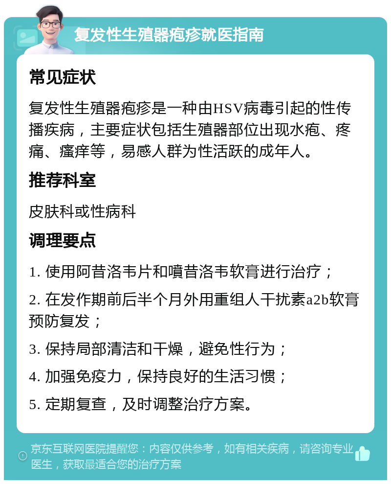 复发性生殖器疱疹就医指南 常见症状 复发性生殖器疱疹是一种由HSV病毒引起的性传播疾病，主要症状包括生殖器部位出现水疱、疼痛、瘙痒等，易感人群为性活跃的成年人。 推荐科室 皮肤科或性病科 调理要点 1. 使用阿昔洛韦片和噴昔洛韦软膏进行治疗； 2. 在发作期前后半个月外用重组人干扰素a2b软膏预防复发； 3. 保持局部清洁和干燥，避免性行为； 4. 加强免疫力，保持良好的生活习惯； 5. 定期复查，及时调整治疗方案。