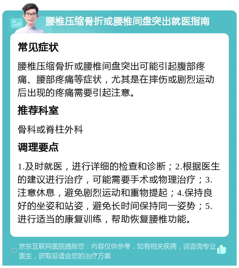 腰椎压缩骨折或腰椎间盘突出就医指南 常见症状 腰椎压缩骨折或腰椎间盘突出可能引起腹部疼痛、腰部疼痛等症状，尤其是在摔伤或剧烈运动后出现的疼痛需要引起注意。 推荐科室 骨科或脊柱外科 调理要点 1.及时就医，进行详细的检查和诊断；2.根据医生的建议进行治疗，可能需要手术或物理治疗；3.注意休息，避免剧烈运动和重物提起；4.保持良好的坐姿和站姿，避免长时间保持同一姿势；5.进行适当的康复训练，帮助恢复腰椎功能。