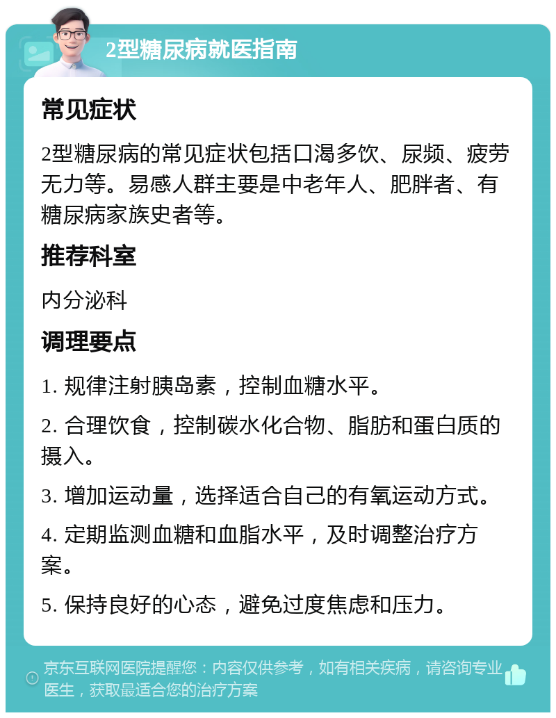 2型糖尿病就医指南 常见症状 2型糖尿病的常见症状包括口渴多饮、尿频、疲劳无力等。易感人群主要是中老年人、肥胖者、有糖尿病家族史者等。 推荐科室 内分泌科 调理要点 1. 规律注射胰岛素，控制血糖水平。 2. 合理饮食，控制碳水化合物、脂肪和蛋白质的摄入。 3. 增加运动量，选择适合自己的有氧运动方式。 4. 定期监测血糖和血脂水平，及时调整治疗方案。 5. 保持良好的心态，避免过度焦虑和压力。