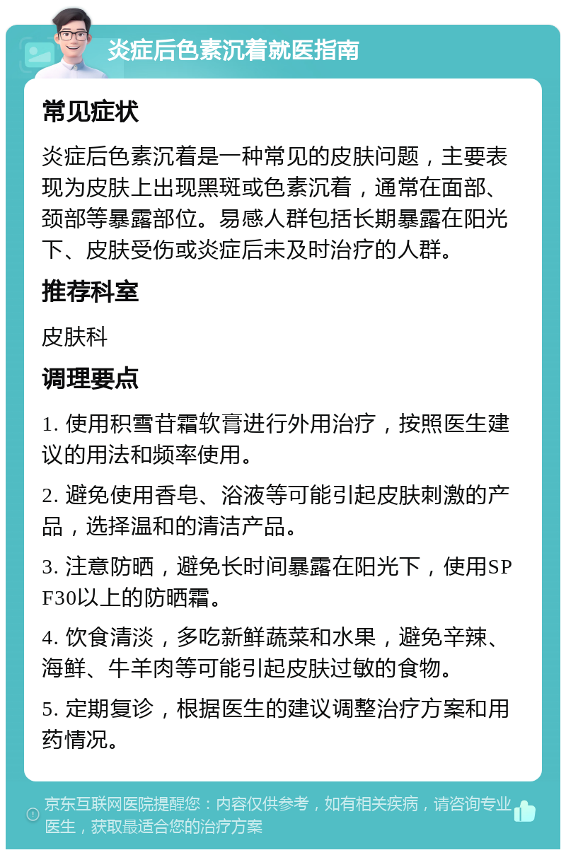 炎症后色素沉着就医指南 常见症状 炎症后色素沉着是一种常见的皮肤问题，主要表现为皮肤上出现黑斑或色素沉着，通常在面部、颈部等暴露部位。易感人群包括长期暴露在阳光下、皮肤受伤或炎症后未及时治疗的人群。 推荐科室 皮肤科 调理要点 1. 使用积雪苷霜软膏进行外用治疗，按照医生建议的用法和频率使用。 2. 避免使用香皂、浴液等可能引起皮肤刺激的产品，选择温和的清洁产品。 3. 注意防晒，避免长时间暴露在阳光下，使用SPF30以上的防晒霜。 4. 饮食清淡，多吃新鲜蔬菜和水果，避免辛辣、海鲜、牛羊肉等可能引起皮肤过敏的食物。 5. 定期复诊，根据医生的建议调整治疗方案和用药情况。